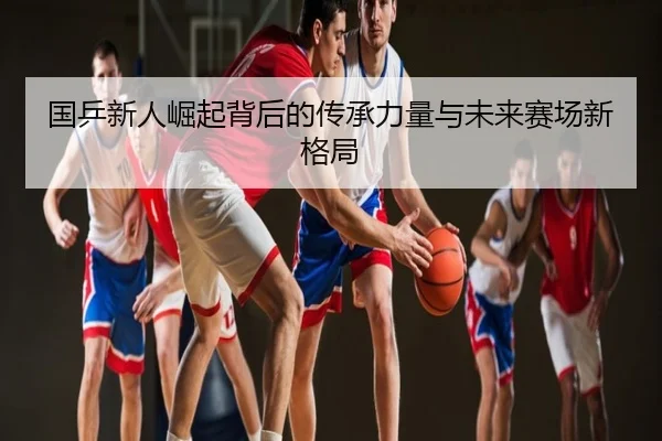 国乒新人崛起背后的传承力量与未来赛场新格局
