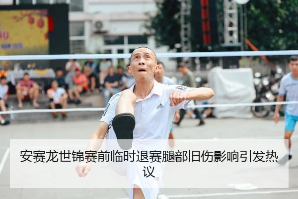 安赛龙世锦赛前临时退赛腿部旧伤影响引发热议