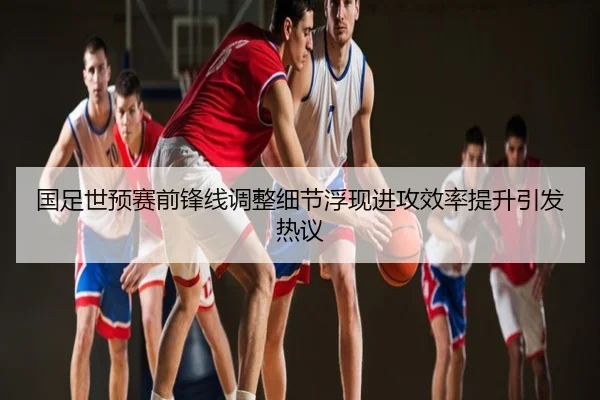 国足世预赛前锋线调整细节浮现进攻效率提升引发热议