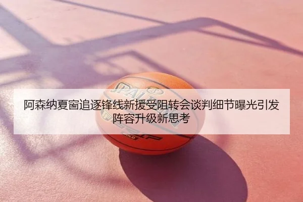 阿森纳夏窗追逐锋线新援受阻转会谈判细节曝光引发阵容升级新思考