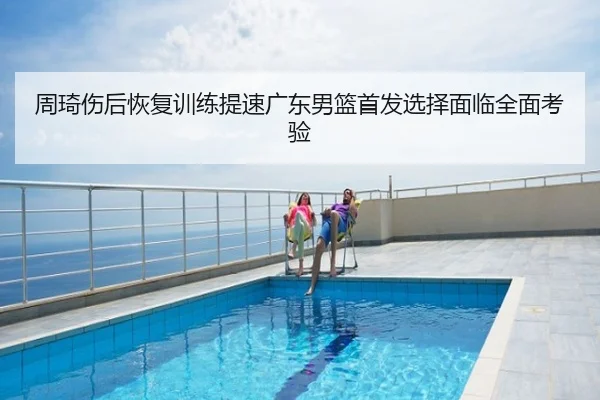 周琦伤后恢复训练提速广东男篮首发选择面临全面考验
