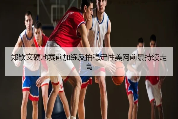 郑钦文硬地赛前加练反拍稳定性美网前景持续走高